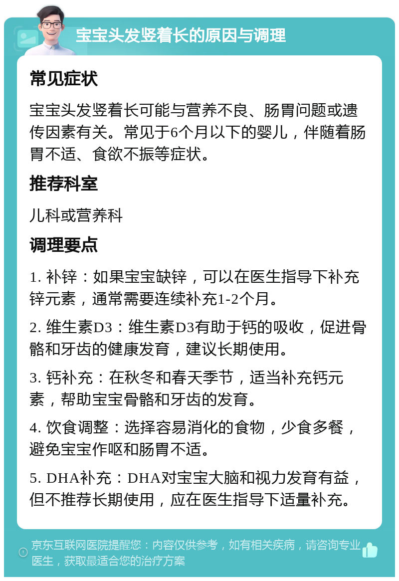 宝宝头发竖着长的原因与调理 常见症状 宝宝头发竖着长可能与营养不良、肠胃问题或遗传因素有关。常见于6个月以下的婴儿，伴随着肠胃不适、食欲不振等症状。 推荐科室 儿科或营养科 调理要点 1. 补锌：如果宝宝缺锌，可以在医生指导下补充锌元素，通常需要连续补充1-2个月。 2. 维生素D3：维生素D3有助于钙的吸收，促进骨骼和牙齿的健康发育，建议长期使用。 3. 钙补充：在秋冬和春天季节，适当补充钙元素，帮助宝宝骨骼和牙齿的发育。 4. 饮食调整：选择容易消化的食物，少食多餐，避免宝宝作呕和肠胃不适。 5. DHA补充：DHA对宝宝大脑和视力发育有益，但不推荐长期使用，应在医生指导下适量补充。