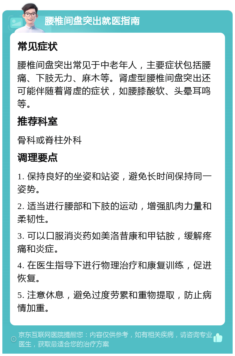 腰椎间盘突出就医指南 常见症状 腰椎间盘突出常见于中老年人，主要症状包括腰痛、下肢无力、麻木等。肾虚型腰椎间盘突出还可能伴随着肾虚的症状，如腰膝酸软、头晕耳鸣等。 推荐科室 骨科或脊柱外科 调理要点 1. 保持良好的坐姿和站姿，避免长时间保持同一姿势。 2. 适当进行腰部和下肢的运动，增强肌肉力量和柔韧性。 3. 可以口服消炎药如美洛昔康和甲钴胺，缓解疼痛和炎症。 4. 在医生指导下进行物理治疗和康复训练，促进恢复。 5. 注意休息，避免过度劳累和重物提取，防止病情加重。