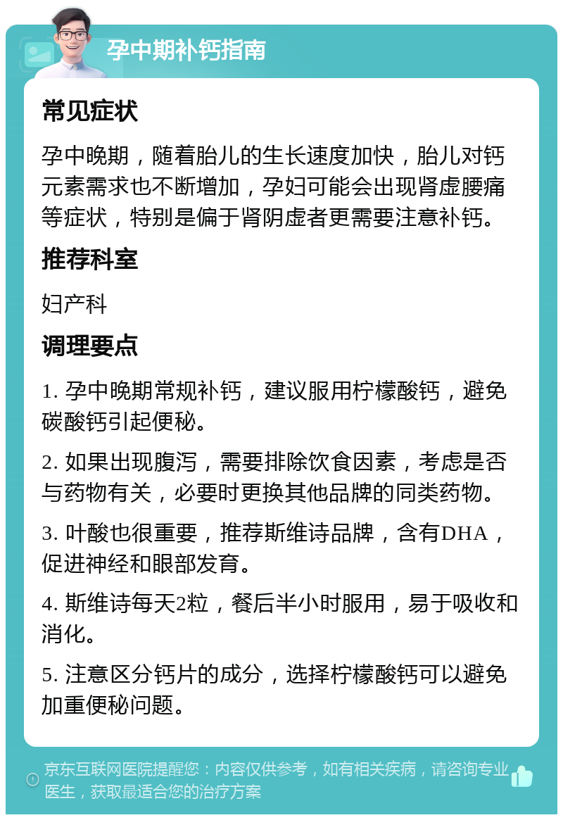 孕中期补钙指南 常见症状 孕中晚期，随着胎儿的生长速度加快，胎儿对钙元素需求也不断增加，孕妇可能会出现肾虚腰痛等症状，特别是偏于肾阴虚者更需要注意补钙。 推荐科室 妇产科 调理要点 1. 孕中晚期常规补钙，建议服用柠檬酸钙，避免碳酸钙引起便秘。 2. 如果出现腹泻，需要排除饮食因素，考虑是否与药物有关，必要时更换其他品牌的同类药物。 3. 叶酸也很重要，推荐斯维诗品牌，含有DHA，促进神经和眼部发育。 4. 斯维诗每天2粒，餐后半小时服用，易于吸收和消化。 5. 注意区分钙片的成分，选择柠檬酸钙可以避免加重便秘问题。