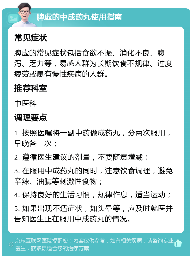 脾虚的中成药丸使用指南 常见症状 脾虚的常见症状包括食欲不振、消化不良、腹泻、乏力等，易感人群为长期饮食不规律、过度疲劳或患有慢性疾病的人群。 推荐科室 中医科 调理要点 1. 按照医嘱将一副中药做成药丸，分两次服用，早晚各一次； 2. 遵循医生建议的剂量，不要随意增减； 3. 在服用中成药丸的同时，注意饮食调理，避免辛辣、油腻等刺激性食物； 4. 保持良好的生活习惯，规律作息，适当运动； 5. 如果出现不适症状，如头晕等，应及时就医并告知医生正在服用中成药丸的情况。