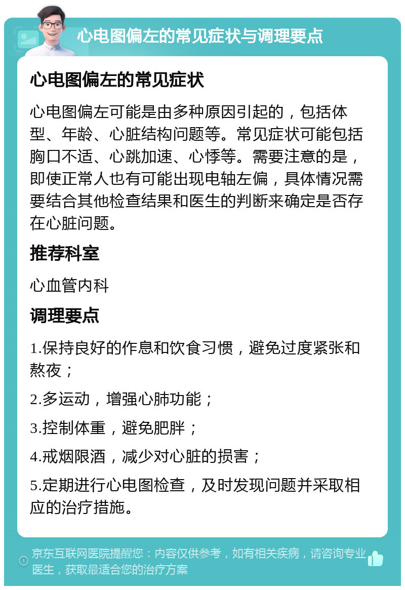 心电图偏左的常见症状与调理要点 心电图偏左的常见症状 心电图偏左可能是由多种原因引起的，包括体型、年龄、心脏结构问题等。常见症状可能包括胸口不适、心跳加速、心悸等。需要注意的是，即使正常人也有可能出现电轴左偏，具体情况需要结合其他检查结果和医生的判断来确定是否存在心脏问题。 推荐科室 心血管内科 调理要点 1.保持良好的作息和饮食习惯，避免过度紧张和熬夜； 2.多运动，增强心肺功能； 3.控制体重，避免肥胖； 4.戒烟限酒，减少对心脏的损害； 5.定期进行心电图检查，及时发现问题并采取相应的治疗措施。