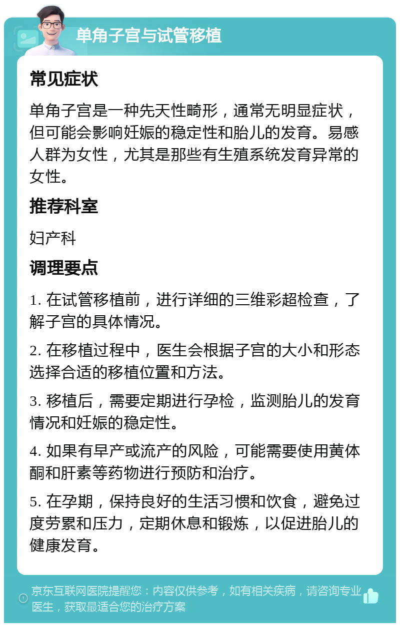 单角子宫与试管移植 常见症状 单角子宫是一种先天性畸形，通常无明显症状，但可能会影响妊娠的稳定性和胎儿的发育。易感人群为女性，尤其是那些有生殖系统发育异常的女性。 推荐科室 妇产科 调理要点 1. 在试管移植前，进行详细的三维彩超检查，了解子宫的具体情况。 2. 在移植过程中，医生会根据子宫的大小和形态选择合适的移植位置和方法。 3. 移植后，需要定期进行孕检，监测胎儿的发育情况和妊娠的稳定性。 4. 如果有早产或流产的风险，可能需要使用黄体酮和肝素等药物进行预防和治疗。 5. 在孕期，保持良好的生活习惯和饮食，避免过度劳累和压力，定期休息和锻炼，以促进胎儿的健康发育。