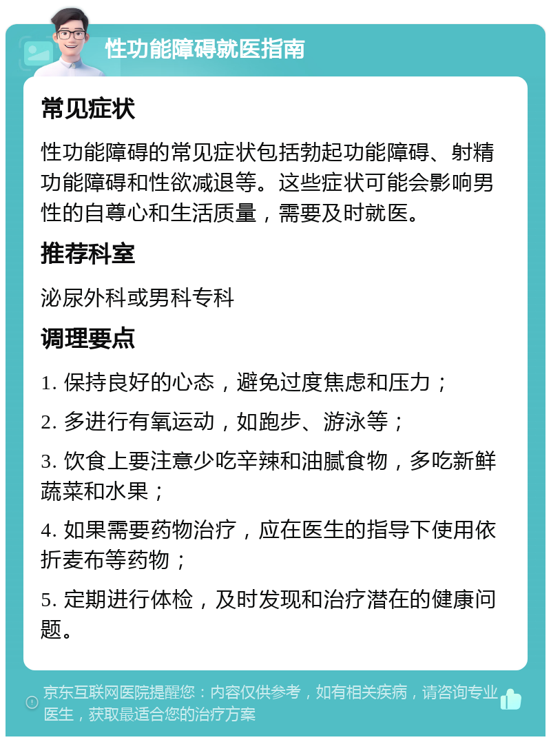 性功能障碍就医指南 常见症状 性功能障碍的常见症状包括勃起功能障碍、射精功能障碍和性欲减退等。这些症状可能会影响男性的自尊心和生活质量，需要及时就医。 推荐科室 泌尿外科或男科专科 调理要点 1. 保持良好的心态，避免过度焦虑和压力； 2. 多进行有氧运动，如跑步、游泳等； 3. 饮食上要注意少吃辛辣和油腻食物，多吃新鲜蔬菜和水果； 4. 如果需要药物治疗，应在医生的指导下使用依折麦布等药物； 5. 定期进行体检，及时发现和治疗潜在的健康问题。