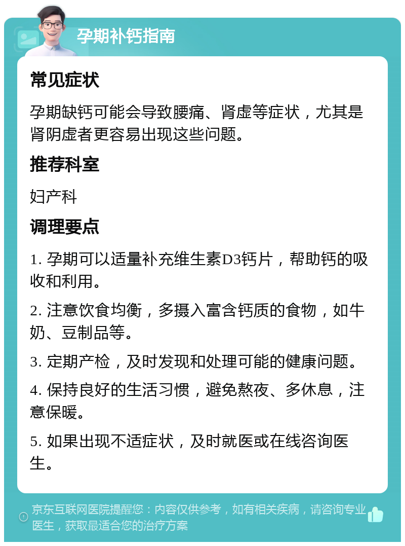 孕期补钙指南 常见症状 孕期缺钙可能会导致腰痛、肾虚等症状，尤其是肾阴虚者更容易出现这些问题。 推荐科室 妇产科 调理要点 1. 孕期可以适量补充维生素D3钙片，帮助钙的吸收和利用。 2. 注意饮食均衡，多摄入富含钙质的食物，如牛奶、豆制品等。 3. 定期产检，及时发现和处理可能的健康问题。 4. 保持良好的生活习惯，避免熬夜、多休息，注意保暖。 5. 如果出现不适症状，及时就医或在线咨询医生。