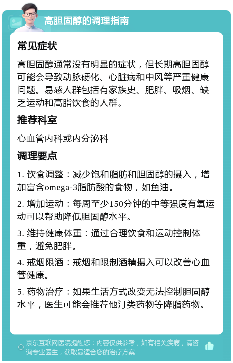 高胆固醇的调理指南 常见症状 高胆固醇通常没有明显的症状，但长期高胆固醇可能会导致动脉硬化、心脏病和中风等严重健康问题。易感人群包括有家族史、肥胖、吸烟、缺乏运动和高脂饮食的人群。 推荐科室 心血管内科或内分泌科 调理要点 1. 饮食调整：减少饱和脂肪和胆固醇的摄入，增加富含omega-3脂肪酸的食物，如鱼油。 2. 增加运动：每周至少150分钟的中等强度有氧运动可以帮助降低胆固醇水平。 3. 维持健康体重：通过合理饮食和运动控制体重，避免肥胖。 4. 戒烟限酒：戒烟和限制酒精摄入可以改善心血管健康。 5. 药物治疗：如果生活方式改变无法控制胆固醇水平，医生可能会推荐他汀类药物等降脂药物。