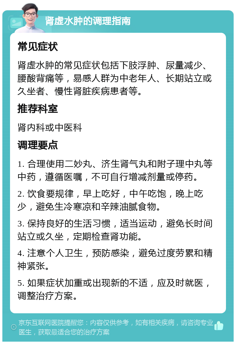 肾虚水肿的调理指南 常见症状 肾虚水肿的常见症状包括下肢浮肿、尿量减少、腰酸背痛等，易感人群为中老年人、长期站立或久坐者、慢性肾脏疾病患者等。 推荐科室 肾内科或中医科 调理要点 1. 合理使用二妙丸、济生肾气丸和附子理中丸等中药，遵循医嘱，不可自行增减剂量或停药。 2. 饮食要规律，早上吃好，中午吃饱，晚上吃少，避免生冷寒凉和辛辣油腻食物。 3. 保持良好的生活习惯，适当运动，避免长时间站立或久坐，定期检查肾功能。 4. 注意个人卫生，预防感染，避免过度劳累和精神紧张。 5. 如果症状加重或出现新的不适，应及时就医，调整治疗方案。