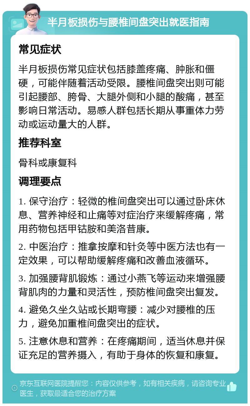 半月板损伤与腰椎间盘突出就医指南 常见症状 半月板损伤常见症状包括膝盖疼痛、肿胀和僵硬，可能伴随着活动受限。腰椎间盘突出则可能引起腰部、胯骨、大腿外侧和小腿的酸痛，甚至影响日常活动。易感人群包括长期从事重体力劳动或运动量大的人群。 推荐科室 骨科或康复科 调理要点 1. 保守治疗：轻微的椎间盘突出可以通过卧床休息、营养神经和止痛等对症治疗来缓解疼痛，常用药物包括甲钴胺和美洛昔康。 2. 中医治疗：推拿按摩和针灸等中医方法也有一定效果，可以帮助缓解疼痛和改善血液循环。 3. 加强腰背肌锻炼：通过小燕飞等运动来增强腰背肌肉的力量和灵活性，预防椎间盘突出复发。 4. 避免久坐久站或长期弯腰：减少对腰椎的压力，避免加重椎间盘突出的症状。 5. 注意休息和营养：在疼痛期间，适当休息并保证充足的营养摄入，有助于身体的恢复和康复。