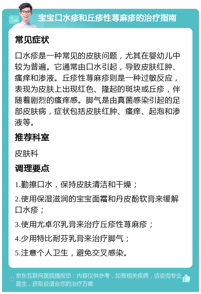 宝宝口水疹和丘疹性荨麻疹的治疗指南 常见症状 口水疹是一种常见的皮肤问题，尤其在婴幼儿中较为普遍。它通常由口水引起，导致皮肤红肿、瘙痒和渗液。丘疹性荨麻疹则是一种过敏反应，表现为皮肤上出现红色、隆起的斑块或丘疹，伴随着剧烈的瘙痒感。脚气是由真菌感染引起的足部皮肤病，症状包括皮肤红肿、瘙痒、起泡和渗液等。 推荐科室 皮肤科 调理要点 1.勤擦口水，保持皮肤清洁和干燥； 2.使用保湿滋润的宝宝面霜和丹皮酚软膏来缓解口水疹； 3.使用尤卓尔乳膏来治疗丘疹性荨麻疹； 4.少用特比耐芬乳膏来治疗脚气； 5.注意个人卫生，避免交叉感染。