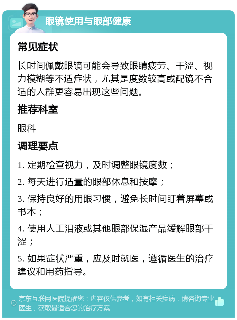 眼镜使用与眼部健康 常见症状 长时间佩戴眼镜可能会导致眼睛疲劳、干涩、视力模糊等不适症状，尤其是度数较高或配镜不合适的人群更容易出现这些问题。 推荐科室 眼科 调理要点 1. 定期检查视力，及时调整眼镜度数； 2. 每天进行适量的眼部休息和按摩； 3. 保持良好的用眼习惯，避免长时间盯着屏幕或书本； 4. 使用人工泪液或其他眼部保湿产品缓解眼部干涩； 5. 如果症状严重，应及时就医，遵循医生的治疗建议和用药指导。