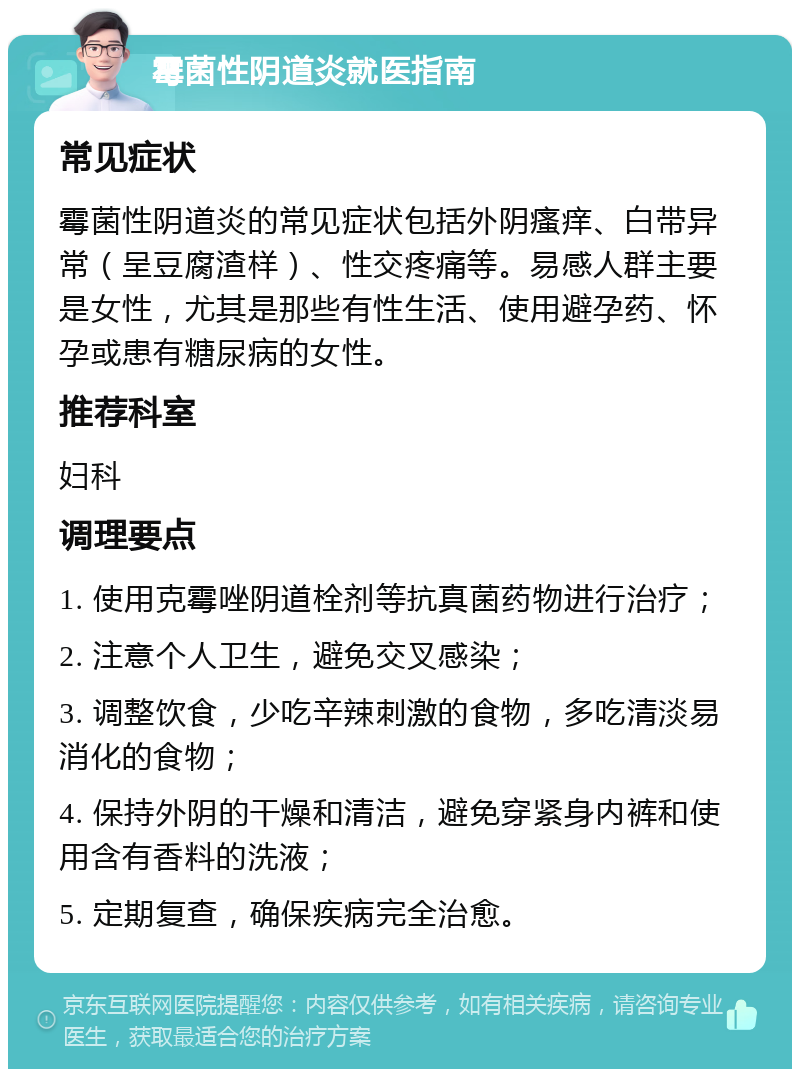 霉菌性阴道炎就医指南 常见症状 霉菌性阴道炎的常见症状包括外阴瘙痒、白带异常（呈豆腐渣样）、性交疼痛等。易感人群主要是女性，尤其是那些有性生活、使用避孕药、怀孕或患有糖尿病的女性。 推荐科室 妇科 调理要点 1. 使用克霉唑阴道栓剂等抗真菌药物进行治疗； 2. 注意个人卫生，避免交叉感染； 3. 调整饮食，少吃辛辣刺激的食物，多吃清淡易消化的食物； 4. 保持外阴的干燥和清洁，避免穿紧身内裤和使用含有香料的洗液； 5. 定期复查，确保疾病完全治愈。