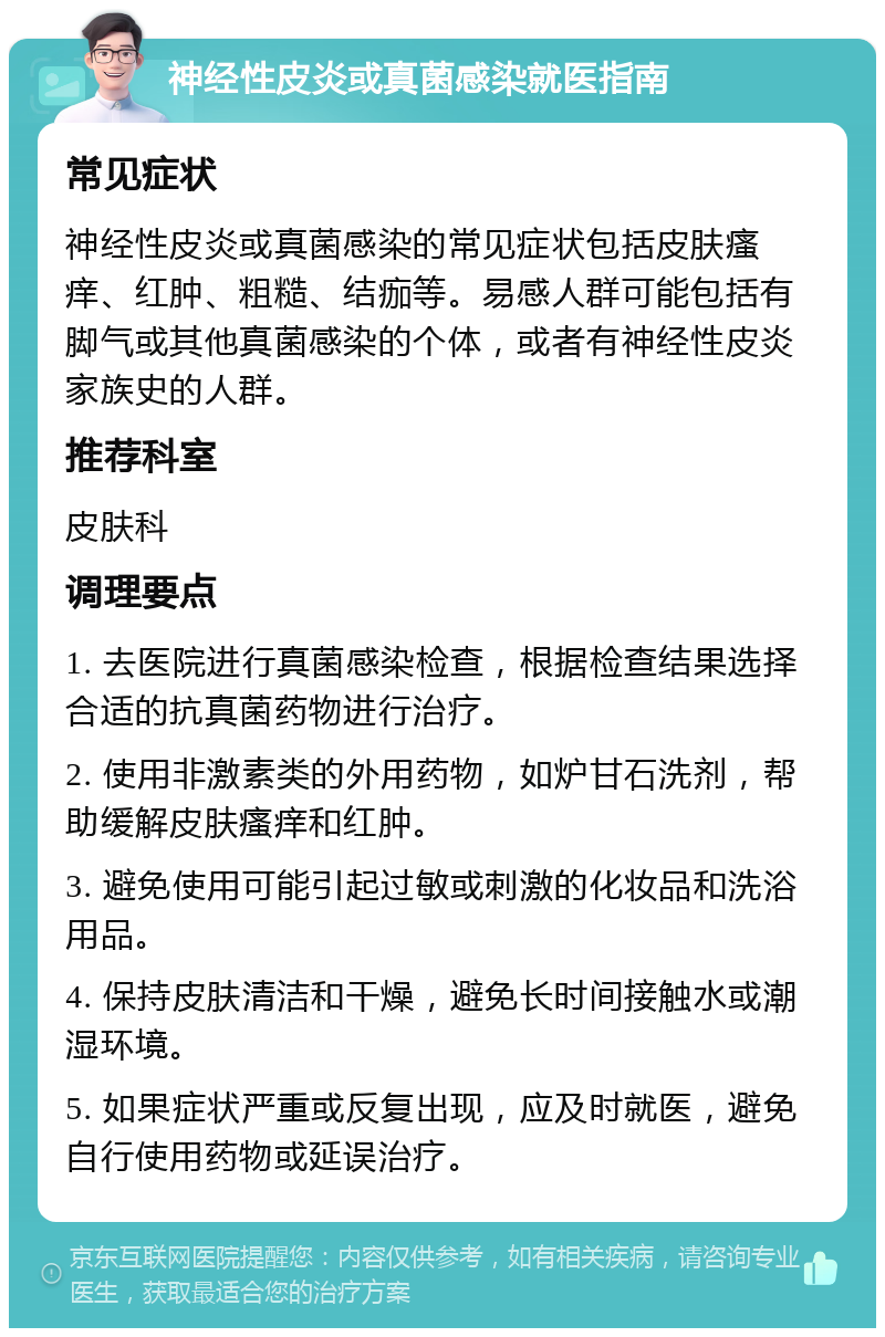 神经性皮炎或真菌感染就医指南 常见症状 神经性皮炎或真菌感染的常见症状包括皮肤瘙痒、红肿、粗糙、结痂等。易感人群可能包括有脚气或其他真菌感染的个体，或者有神经性皮炎家族史的人群。 推荐科室 皮肤科 调理要点 1. 去医院进行真菌感染检查，根据检查结果选择合适的抗真菌药物进行治疗。 2. 使用非激素类的外用药物，如炉甘石洗剂，帮助缓解皮肤瘙痒和红肿。 3. 避免使用可能引起过敏或刺激的化妆品和洗浴用品。 4. 保持皮肤清洁和干燥，避免长时间接触水或潮湿环境。 5. 如果症状严重或反复出现，应及时就医，避免自行使用药物或延误治疗。