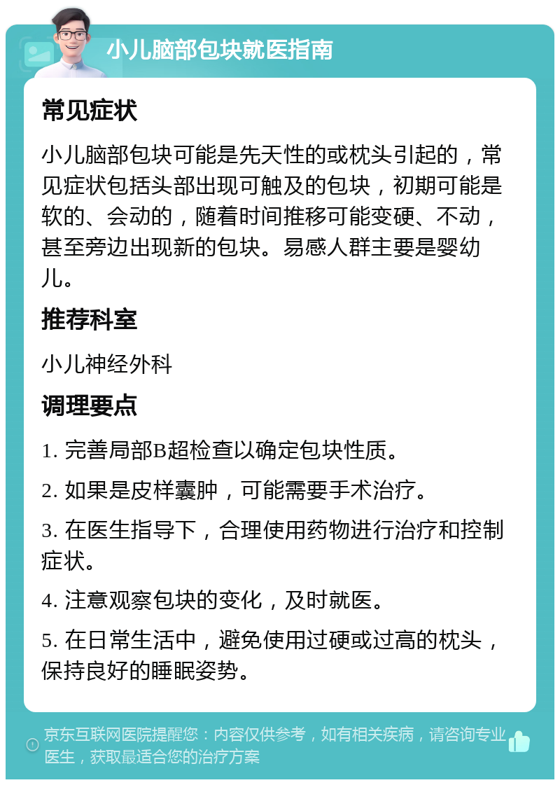 小儿脑部包块就医指南 常见症状 小儿脑部包块可能是先天性的或枕头引起的，常见症状包括头部出现可触及的包块，初期可能是软的、会动的，随着时间推移可能变硬、不动，甚至旁边出现新的包块。易感人群主要是婴幼儿。 推荐科室 小儿神经外科 调理要点 1. 完善局部B超检查以确定包块性质。 2. 如果是皮样囊肿，可能需要手术治疗。 3. 在医生指导下，合理使用药物进行治疗和控制症状。 4. 注意观察包块的变化，及时就医。 5. 在日常生活中，避免使用过硬或过高的枕头，保持良好的睡眠姿势。