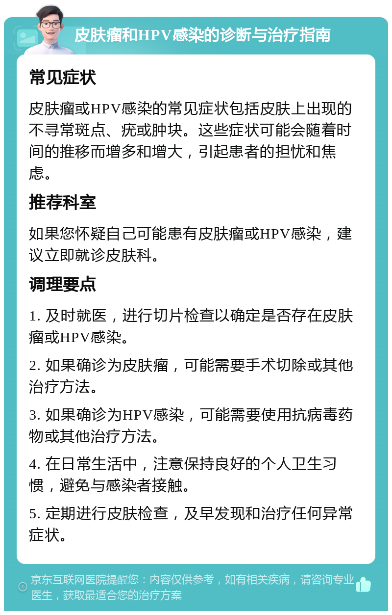 皮肤瘤和HPV感染的诊断与治疗指南 常见症状 皮肤瘤或HPV感染的常见症状包括皮肤上出现的不寻常斑点、疣或肿块。这些症状可能会随着时间的推移而增多和增大，引起患者的担忧和焦虑。 推荐科室 如果您怀疑自己可能患有皮肤瘤或HPV感染，建议立即就诊皮肤科。 调理要点 1. 及时就医，进行切片检查以确定是否存在皮肤瘤或HPV感染。 2. 如果确诊为皮肤瘤，可能需要手术切除或其他治疗方法。 3. 如果确诊为HPV感染，可能需要使用抗病毒药物或其他治疗方法。 4. 在日常生活中，注意保持良好的个人卫生习惯，避免与感染者接触。 5. 定期进行皮肤检查，及早发现和治疗任何异常症状。