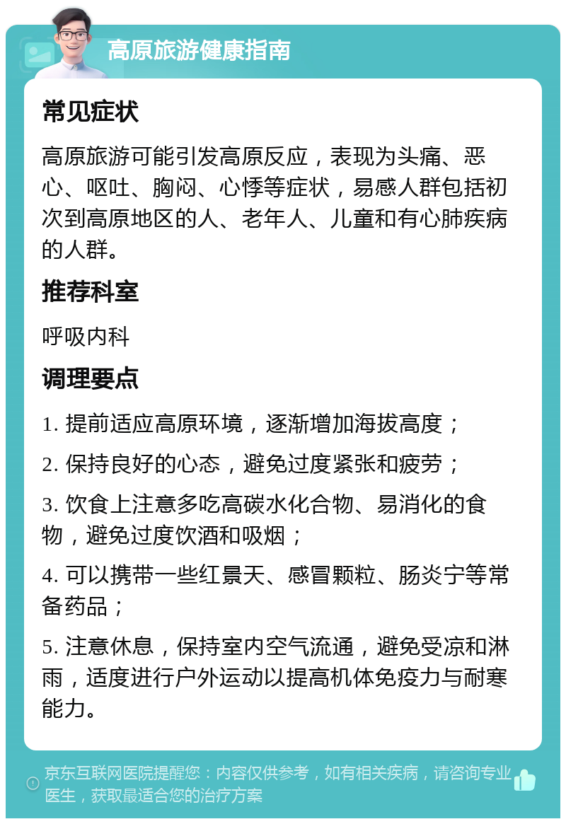 高原旅游健康指南 常见症状 高原旅游可能引发高原反应，表现为头痛、恶心、呕吐、胸闷、心悸等症状，易感人群包括初次到高原地区的人、老年人、儿童和有心肺疾病的人群。 推荐科室 呼吸内科 调理要点 1. 提前适应高原环境，逐渐增加海拔高度； 2. 保持良好的心态，避免过度紧张和疲劳； 3. 饮食上注意多吃高碳水化合物、易消化的食物，避免过度饮酒和吸烟； 4. 可以携带一些红景天、感冒颗粒、肠炎宁等常备药品； 5. 注意休息，保持室内空气流通，避免受凉和淋雨，适度进行户外运动以提高机体免疫力与耐寒能力。