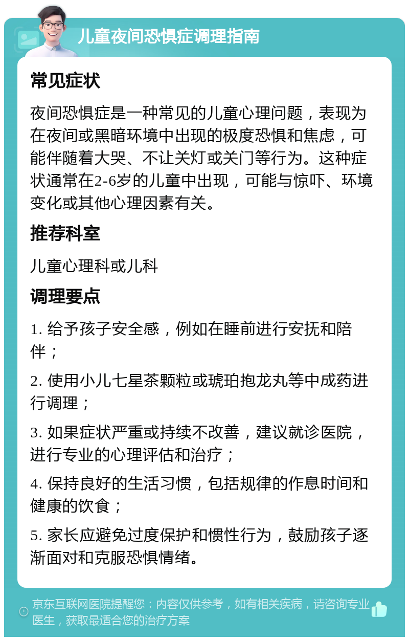 儿童夜间恐惧症调理指南 常见症状 夜间恐惧症是一种常见的儿童心理问题，表现为在夜间或黑暗环境中出现的极度恐惧和焦虑，可能伴随着大哭、不让关灯或关门等行为。这种症状通常在2-6岁的儿童中出现，可能与惊吓、环境变化或其他心理因素有关。 推荐科室 儿童心理科或儿科 调理要点 1. 给予孩子安全感，例如在睡前进行安抚和陪伴； 2. 使用小儿七星茶颗粒或琥珀抱龙丸等中成药进行调理； 3. 如果症状严重或持续不改善，建议就诊医院，进行专业的心理评估和治疗； 4. 保持良好的生活习惯，包括规律的作息时间和健康的饮食； 5. 家长应避免过度保护和惯性行为，鼓励孩子逐渐面对和克服恐惧情绪。