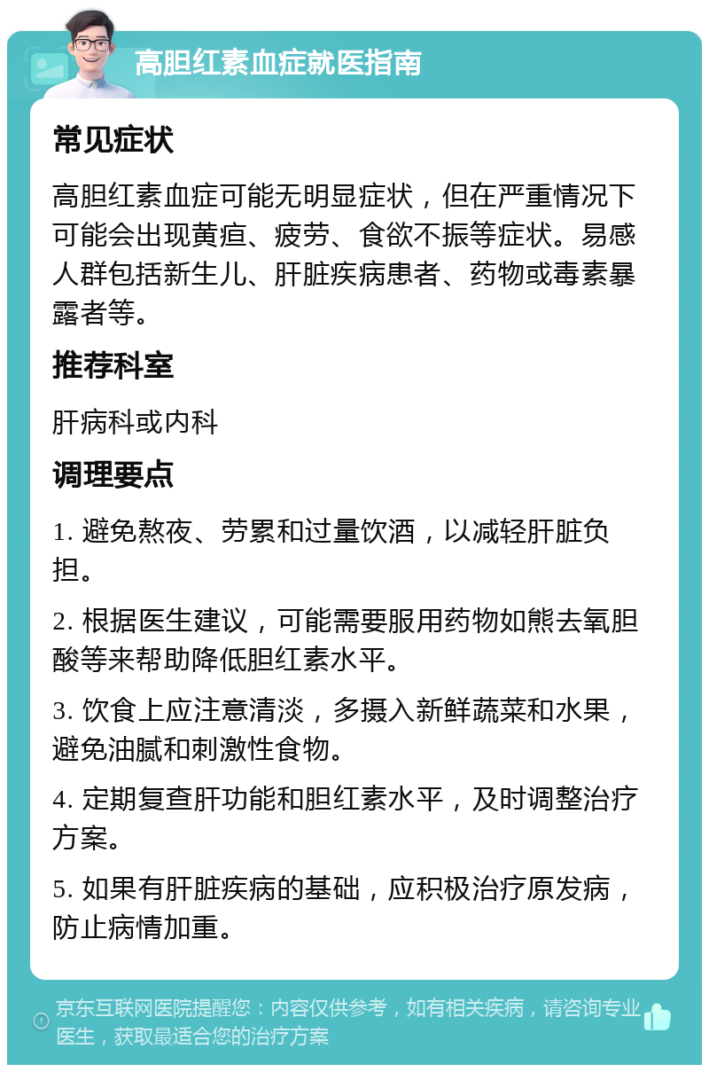 高胆红素血症就医指南 常见症状 高胆红素血症可能无明显症状，但在严重情况下可能会出现黄疸、疲劳、食欲不振等症状。易感人群包括新生儿、肝脏疾病患者、药物或毒素暴露者等。 推荐科室 肝病科或内科 调理要点 1. 避免熬夜、劳累和过量饮酒，以减轻肝脏负担。 2. 根据医生建议，可能需要服用药物如熊去氧胆酸等来帮助降低胆红素水平。 3. 饮食上应注意清淡，多摄入新鲜蔬菜和水果，避免油腻和刺激性食物。 4. 定期复查肝功能和胆红素水平，及时调整治疗方案。 5. 如果有肝脏疾病的基础，应积极治疗原发病，防止病情加重。