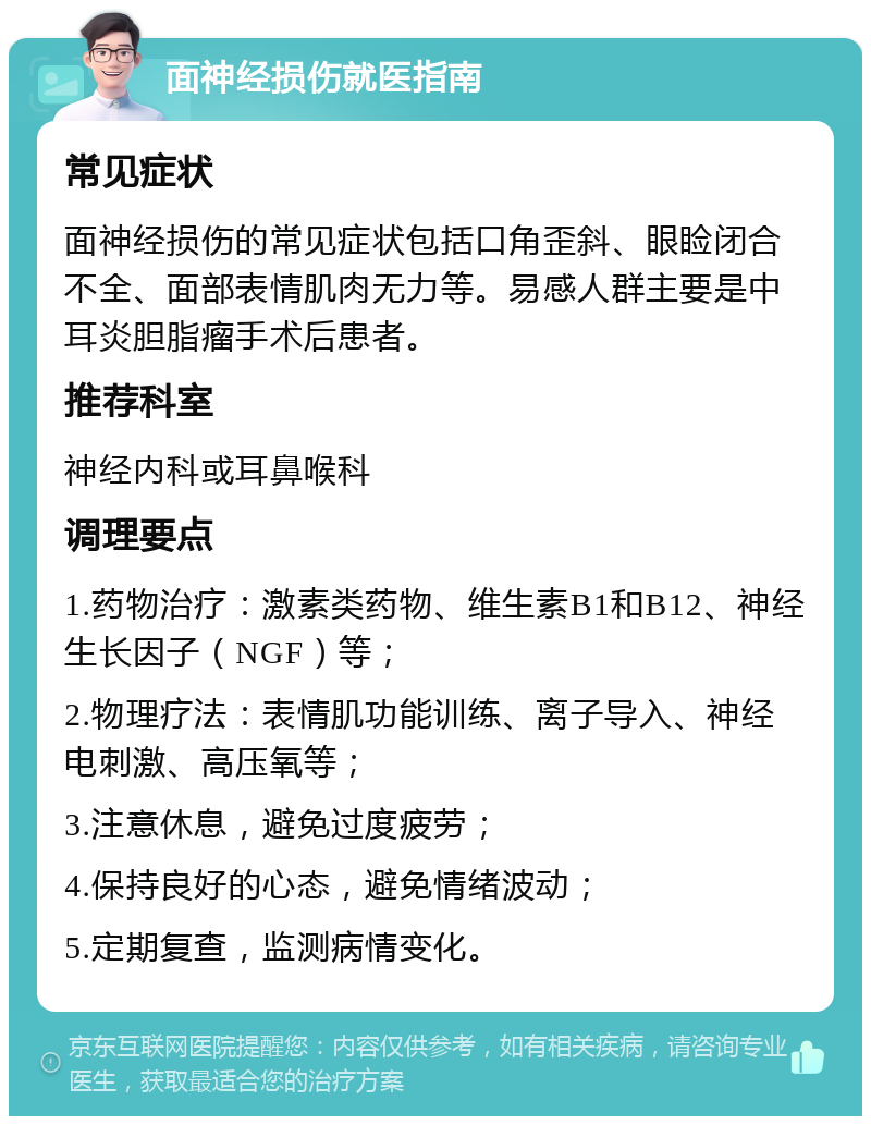 面神经损伤就医指南 常见症状 面神经损伤的常见症状包括口角歪斜、眼睑闭合不全、面部表情肌肉无力等。易感人群主要是中耳炎胆脂瘤手术后患者。 推荐科室 神经内科或耳鼻喉科 调理要点 1.药物治疗：激素类药物、维生素B1和B12、神经生长因子（NGF）等； 2.物理疗法：表情肌功能训练、离子导入、神经电刺激、高压氧等； 3.注意休息，避免过度疲劳； 4.保持良好的心态，避免情绪波动； 5.定期复查，监测病情变化。