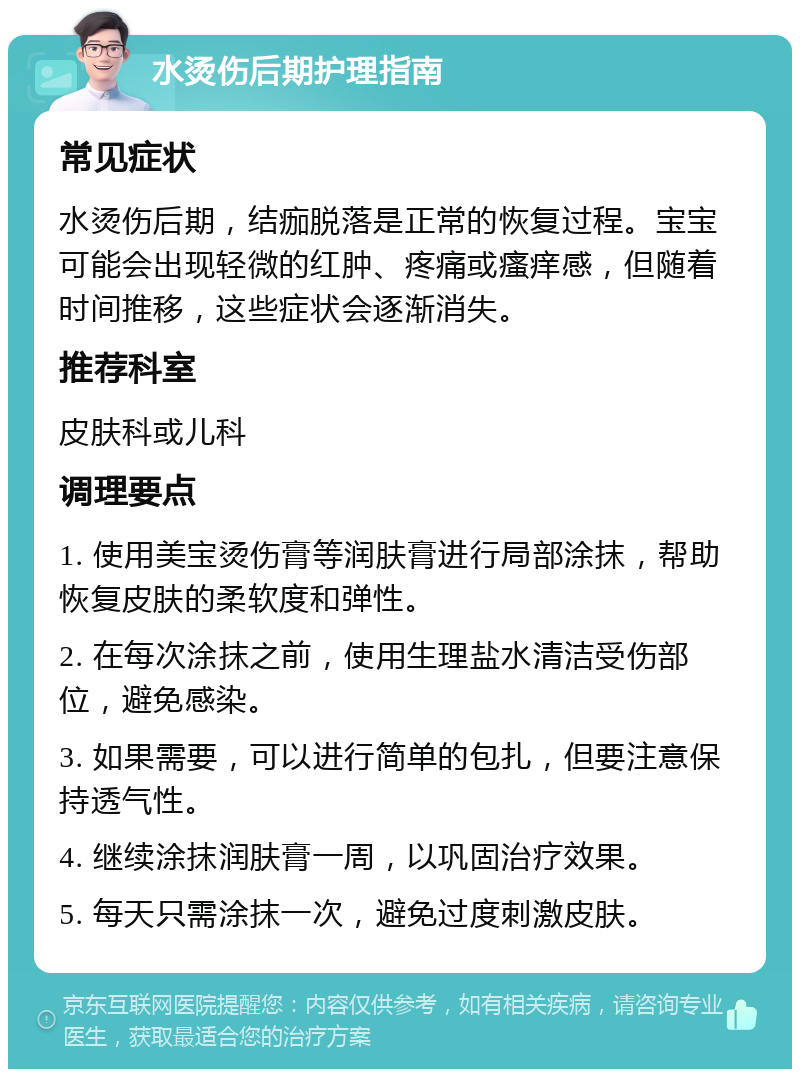 水烫伤后期护理指南 常见症状 水烫伤后期，结痂脱落是正常的恢复过程。宝宝可能会出现轻微的红肿、疼痛或瘙痒感，但随着时间推移，这些症状会逐渐消失。 推荐科室 皮肤科或儿科 调理要点 1. 使用美宝烫伤膏等润肤膏进行局部涂抹，帮助恢复皮肤的柔软度和弹性。 2. 在每次涂抹之前，使用生理盐水清洁受伤部位，避免感染。 3. 如果需要，可以进行简单的包扎，但要注意保持透气性。 4. 继续涂抹润肤膏一周，以巩固治疗效果。 5. 每天只需涂抹一次，避免过度刺激皮肤。