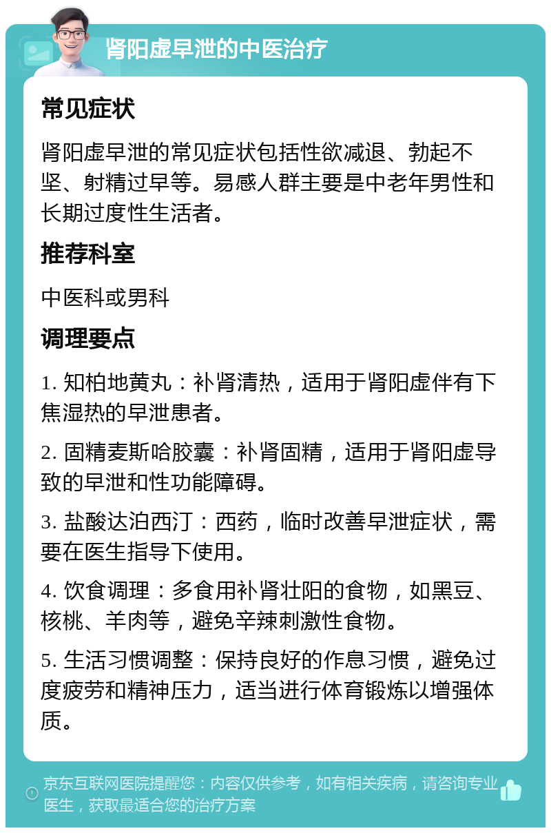 肾阳虚早泄的中医治疗 常见症状 肾阳虚早泄的常见症状包括性欲减退、勃起不坚、射精过早等。易感人群主要是中老年男性和长期过度性生活者。 推荐科室 中医科或男科 调理要点 1. 知柏地黄丸：补肾清热，适用于肾阳虚伴有下焦湿热的早泄患者。 2. 固精麦斯哈胶囊：补肾固精，适用于肾阳虚导致的早泄和性功能障碍。 3. 盐酸达泊西汀：西药，临时改善早泄症状，需要在医生指导下使用。 4. 饮食调理：多食用补肾壮阳的食物，如黑豆、核桃、羊肉等，避免辛辣刺激性食物。 5. 生活习惯调整：保持良好的作息习惯，避免过度疲劳和精神压力，适当进行体育锻炼以增强体质。