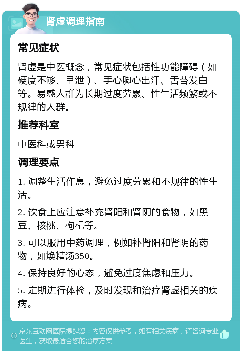 肾虚调理指南 常见症状 肾虚是中医概念，常见症状包括性功能障碍（如硬度不够、早泄）、手心脚心出汗、舌苔发白等。易感人群为长期过度劳累、性生活频繁或不规律的人群。 推荐科室 中医科或男科 调理要点 1. 调整生活作息，避免过度劳累和不规律的性生活。 2. 饮食上应注意补充肾阳和肾阴的食物，如黑豆、核桃、枸杞等。 3. 可以服用中药调理，例如补肾阳和肾阴的药物，如焕精汤350。 4. 保持良好的心态，避免过度焦虑和压力。 5. 定期进行体检，及时发现和治疗肾虚相关的疾病。