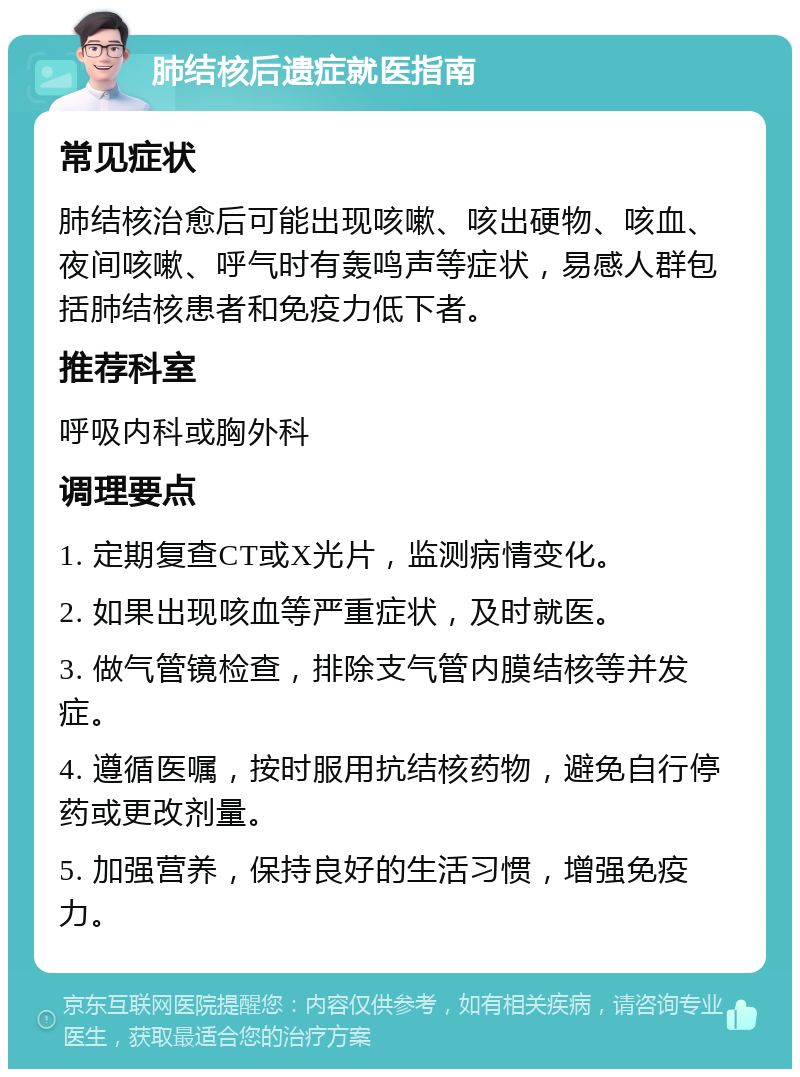 肺结核后遗症就医指南 常见症状 肺结核治愈后可能出现咳嗽、咳出硬物、咳血、夜间咳嗽、呼气时有轰鸣声等症状，易感人群包括肺结核患者和免疫力低下者。 推荐科室 呼吸内科或胸外科 调理要点 1. 定期复查CT或X光片，监测病情变化。 2. 如果出现咳血等严重症状，及时就医。 3. 做气管镜检查，排除支气管内膜结核等并发症。 4. 遵循医嘱，按时服用抗结核药物，避免自行停药或更改剂量。 5. 加强营养，保持良好的生活习惯，增强免疫力。