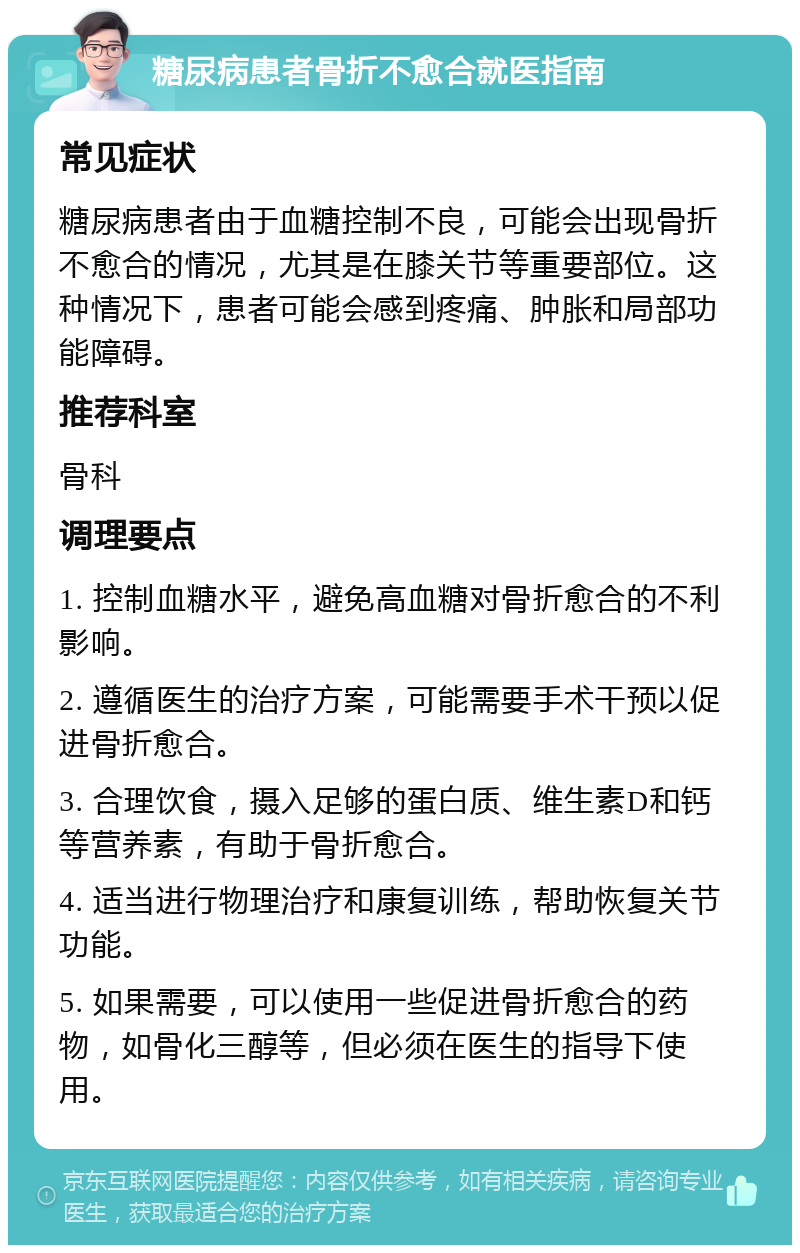 糖尿病患者骨折不愈合就医指南 常见症状 糖尿病患者由于血糖控制不良，可能会出现骨折不愈合的情况，尤其是在膝关节等重要部位。这种情况下，患者可能会感到疼痛、肿胀和局部功能障碍。 推荐科室 骨科 调理要点 1. 控制血糖水平，避免高血糖对骨折愈合的不利影响。 2. 遵循医生的治疗方案，可能需要手术干预以促进骨折愈合。 3. 合理饮食，摄入足够的蛋白质、维生素D和钙等营养素，有助于骨折愈合。 4. 适当进行物理治疗和康复训练，帮助恢复关节功能。 5. 如果需要，可以使用一些促进骨折愈合的药物，如骨化三醇等，但必须在医生的指导下使用。