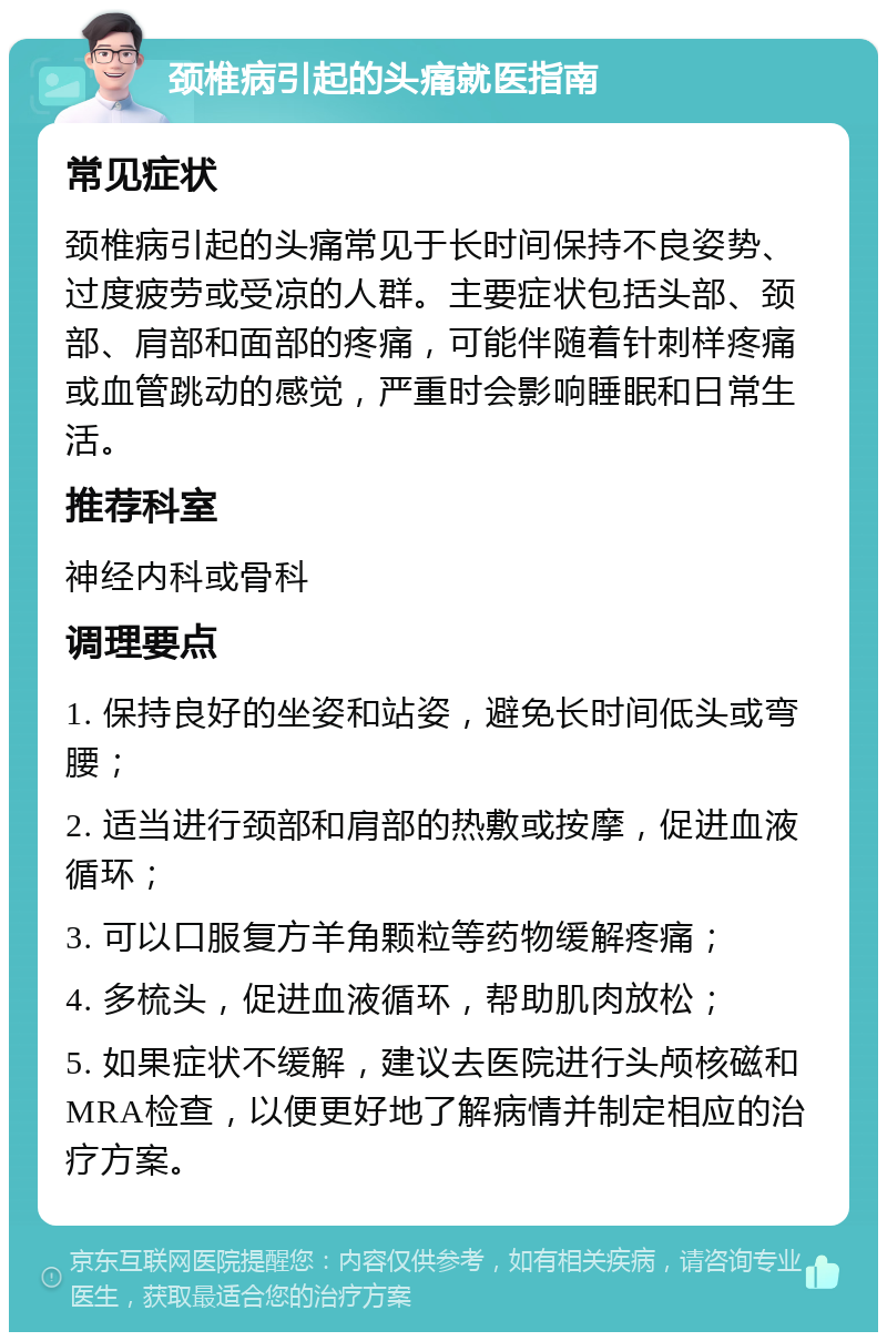 颈椎病引起的头痛就医指南 常见症状 颈椎病引起的头痛常见于长时间保持不良姿势、过度疲劳或受凉的人群。主要症状包括头部、颈部、肩部和面部的疼痛，可能伴随着针刺样疼痛或血管跳动的感觉，严重时会影响睡眠和日常生活。 推荐科室 神经内科或骨科 调理要点 1. 保持良好的坐姿和站姿，避免长时间低头或弯腰； 2. 适当进行颈部和肩部的热敷或按摩，促进血液循环； 3. 可以口服复方羊角颗粒等药物缓解疼痛； 4. 多梳头，促进血液循环，帮助肌肉放松； 5. 如果症状不缓解，建议去医院进行头颅核磁和MRA检查，以便更好地了解病情并制定相应的治疗方案。