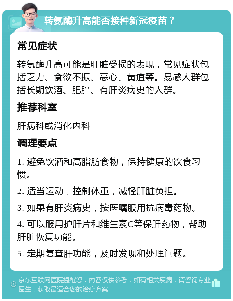 转氨酶升高能否接种新冠疫苗？ 常见症状 转氨酶升高可能是肝脏受损的表现，常见症状包括乏力、食欲不振、恶心、黄疸等。易感人群包括长期饮酒、肥胖、有肝炎病史的人群。 推荐科室 肝病科或消化内科 调理要点 1. 避免饮酒和高脂肪食物，保持健康的饮食习惯。 2. 适当运动，控制体重，减轻肝脏负担。 3. 如果有肝炎病史，按医嘱服用抗病毒药物。 4. 可以服用护肝片和维生素C等保肝药物，帮助肝脏恢复功能。 5. 定期复查肝功能，及时发现和处理问题。