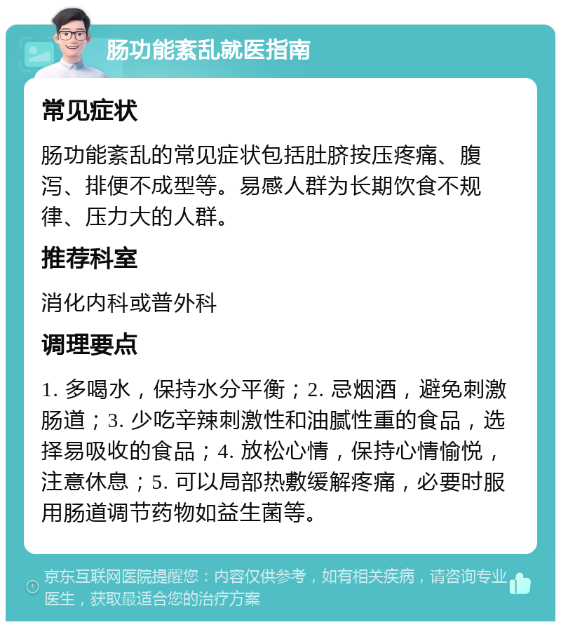 肠功能紊乱就医指南 常见症状 肠功能紊乱的常见症状包括肚脐按压疼痛、腹泻、排便不成型等。易感人群为长期饮食不规律、压力大的人群。 推荐科室 消化内科或普外科 调理要点 1. 多喝水，保持水分平衡；2. 忌烟酒，避免刺激肠道；3. 少吃辛辣刺激性和油腻性重的食品，选择易吸收的食品；4. 放松心情，保持心情愉悦，注意休息；5. 可以局部热敷缓解疼痛，必要时服用肠道调节药物如益生菌等。