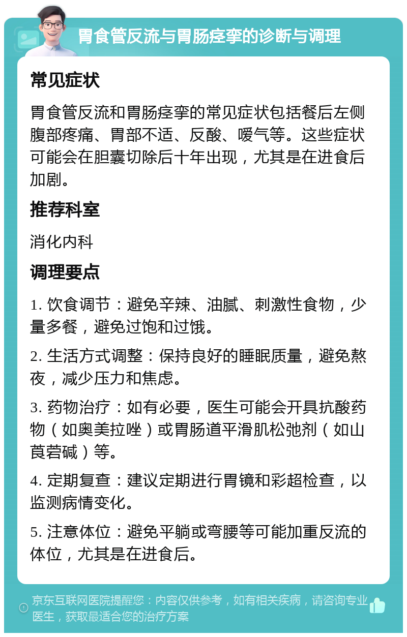 胃食管反流与胃肠痉挛的诊断与调理 常见症状 胃食管反流和胃肠痉挛的常见症状包括餐后左侧腹部疼痛、胃部不适、反酸、嗳气等。这些症状可能会在胆囊切除后十年出现，尤其是在进食后加剧。 推荐科室 消化内科 调理要点 1. 饮食调节：避免辛辣、油腻、刺激性食物，少量多餐，避免过饱和过饿。 2. 生活方式调整：保持良好的睡眠质量，避免熬夜，减少压力和焦虑。 3. 药物治疗：如有必要，医生可能会开具抗酸药物（如奥美拉唑）或胃肠道平滑肌松弛剂（如山莨菪碱）等。 4. 定期复查：建议定期进行胃镜和彩超检查，以监测病情变化。 5. 注意体位：避免平躺或弯腰等可能加重反流的体位，尤其是在进食后。