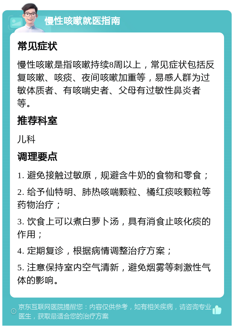 慢性咳嗽就医指南 常见症状 慢性咳嗽是指咳嗽持续8周以上，常见症状包括反复咳嗽、咳痰、夜间咳嗽加重等，易感人群为过敏体质者、有咳喘史者、父母有过敏性鼻炎者等。 推荐科室 儿科 调理要点 1. 避免接触过敏原，规避含牛奶的食物和零食； 2. 给予仙特明、肺热咳喘颗粒、橘红痰咳颗粒等药物治疗； 3. 饮食上可以煮白萝卜汤，具有消食止咳化痰的作用； 4. 定期复诊，根据病情调整治疗方案； 5. 注意保持室内空气清新，避免烟雾等刺激性气体的影响。