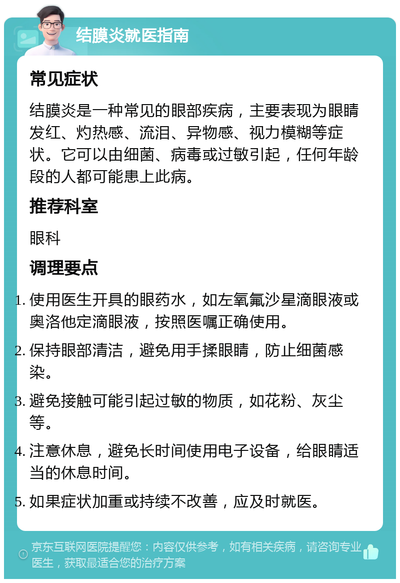 结膜炎就医指南 常见症状 结膜炎是一种常见的眼部疾病，主要表现为眼睛发红、灼热感、流泪、异物感、视力模糊等症状。它可以由细菌、病毒或过敏引起，任何年龄段的人都可能患上此病。 推荐科室 眼科 调理要点 使用医生开具的眼药水，如左氧氟沙星滴眼液或奥洛他定滴眼液，按照医嘱正确使用。 保持眼部清洁，避免用手揉眼睛，防止细菌感染。 避免接触可能引起过敏的物质，如花粉、灰尘等。 注意休息，避免长时间使用电子设备，给眼睛适当的休息时间。 如果症状加重或持续不改善，应及时就医。