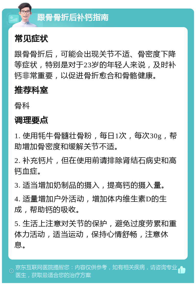 跟骨骨折后补钙指南 常见症状 跟骨骨折后，可能会出现关节不适、骨密度下降等症状，特别是对于23岁的年轻人来说，及时补钙非常重要，以促进骨折愈合和骨骼健康。 推荐科室 骨科 调理要点 1. 使用牦牛骨髓壮骨粉，每日1次，每次30g，帮助增加骨密度和缓解关节不适。 2. 补充钙片，但在使用前请排除肾结石病史和高钙血症。 3. 适当增加奶制品的摄入，提高钙的摄入量。 4. 适量增加户外活动，增加体内维生素D的生成，帮助钙的吸收。 5. 生活上注意对关节的保护，避免过度劳累和重体力活动，适当运动，保持心情舒畅，注意休息。