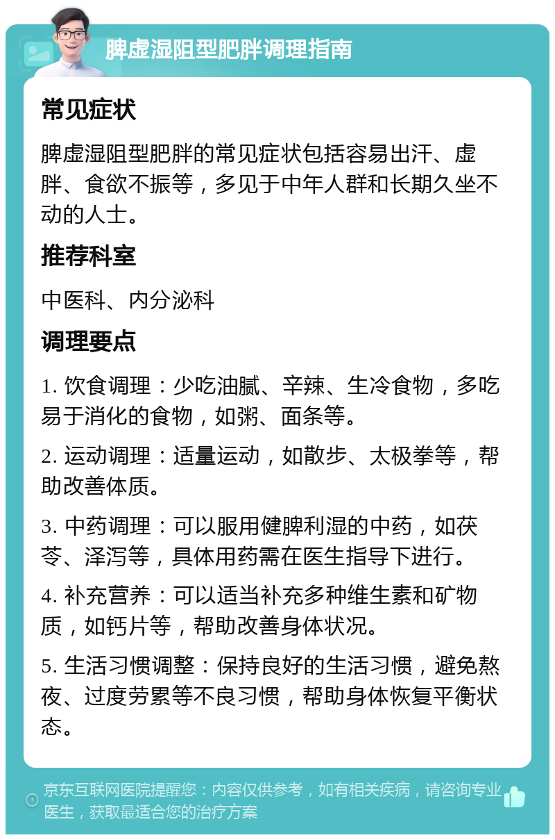 脾虚湿阻型肥胖调理指南 常见症状 脾虚湿阻型肥胖的常见症状包括容易出汗、虚胖、食欲不振等，多见于中年人群和长期久坐不动的人士。 推荐科室 中医科、内分泌科 调理要点 1. 饮食调理：少吃油腻、辛辣、生冷食物，多吃易于消化的食物，如粥、面条等。 2. 运动调理：适量运动，如散步、太极拳等，帮助改善体质。 3. 中药调理：可以服用健脾利湿的中药，如茯苓、泽泻等，具体用药需在医生指导下进行。 4. 补充营养：可以适当补充多种维生素和矿物质，如钙片等，帮助改善身体状况。 5. 生活习惯调整：保持良好的生活习惯，避免熬夜、过度劳累等不良习惯，帮助身体恢复平衡状态。