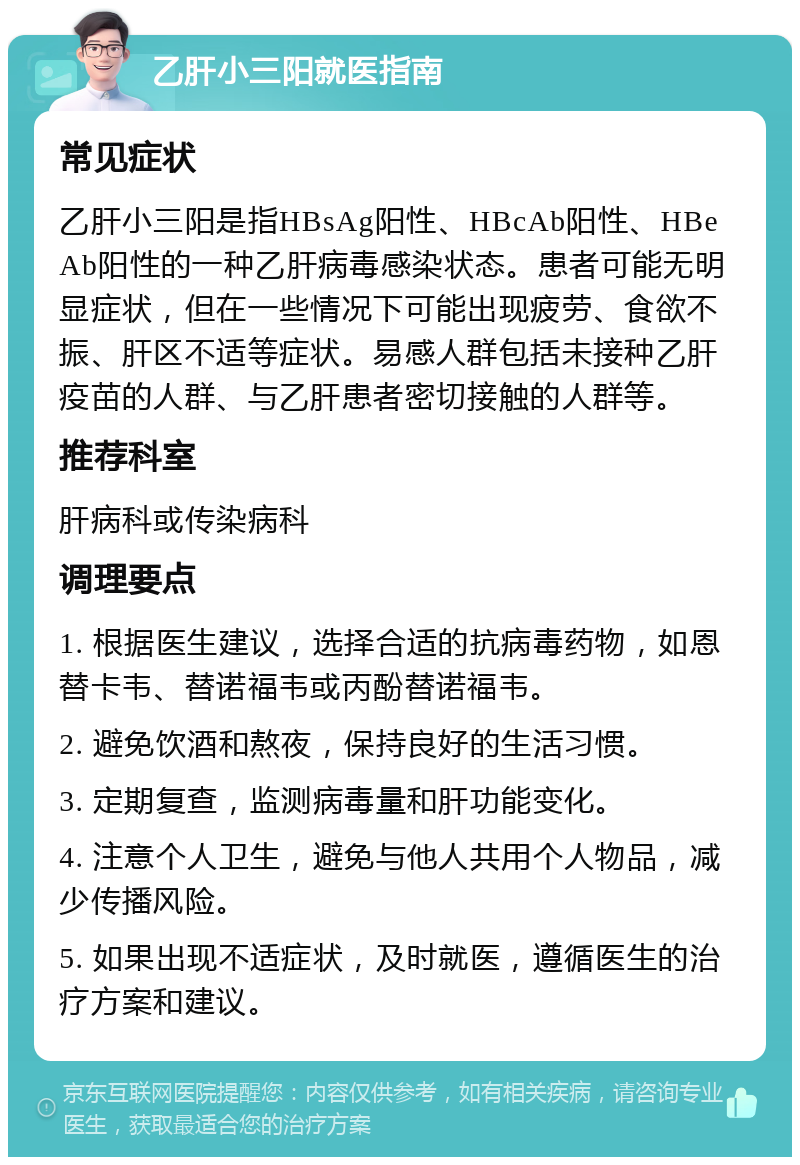 乙肝小三阳就医指南 常见症状 乙肝小三阳是指HBsAg阳性、HBcAb阳性、HBeAb阳性的一种乙肝病毒感染状态。患者可能无明显症状，但在一些情况下可能出现疲劳、食欲不振、肝区不适等症状。易感人群包括未接种乙肝疫苗的人群、与乙肝患者密切接触的人群等。 推荐科室 肝病科或传染病科 调理要点 1. 根据医生建议，选择合适的抗病毒药物，如恩替卡韦、替诺福韦或丙酚替诺福韦。 2. 避免饮酒和熬夜，保持良好的生活习惯。 3. 定期复查，监测病毒量和肝功能变化。 4. 注意个人卫生，避免与他人共用个人物品，减少传播风险。 5. 如果出现不适症状，及时就医，遵循医生的治疗方案和建议。