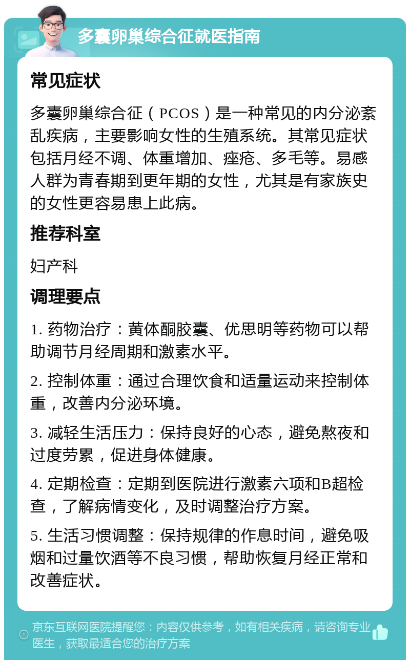 多囊卵巢综合征就医指南 常见症状 多囊卵巢综合征（PCOS）是一种常见的内分泌紊乱疾病，主要影响女性的生殖系统。其常见症状包括月经不调、体重增加、痤疮、多毛等。易感人群为青春期到更年期的女性，尤其是有家族史的女性更容易患上此病。 推荐科室 妇产科 调理要点 1. 药物治疗：黄体酮胶囊、优思明等药物可以帮助调节月经周期和激素水平。 2. 控制体重：通过合理饮食和适量运动来控制体重，改善内分泌环境。 3. 减轻生活压力：保持良好的心态，避免熬夜和过度劳累，促进身体健康。 4. 定期检查：定期到医院进行激素六项和B超检查，了解病情变化，及时调整治疗方案。 5. 生活习惯调整：保持规律的作息时间，避免吸烟和过量饮酒等不良习惯，帮助恢复月经正常和改善症状。