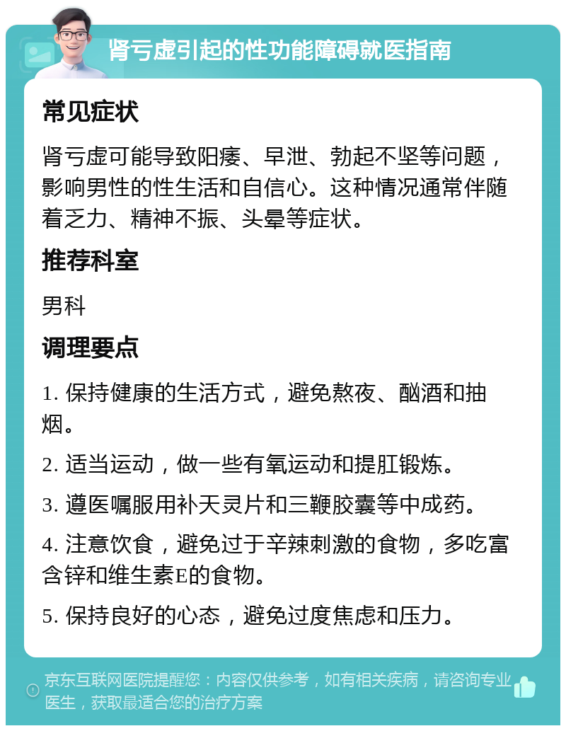 肾亏虚引起的性功能障碍就医指南 常见症状 肾亏虚可能导致阳痿、早泄、勃起不坚等问题，影响男性的性生活和自信心。这种情况通常伴随着乏力、精神不振、头晕等症状。 推荐科室 男科 调理要点 1. 保持健康的生活方式，避免熬夜、酗酒和抽烟。 2. 适当运动，做一些有氧运动和提肛锻炼。 3. 遵医嘱服用补天灵片和三鞭胶囊等中成药。 4. 注意饮食，避免过于辛辣刺激的食物，多吃富含锌和维生素E的食物。 5. 保持良好的心态，避免过度焦虑和压力。