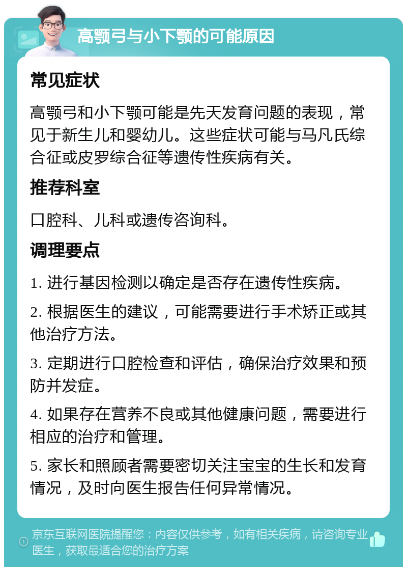 高颚弓与小下颚的可能原因 常见症状 高颚弓和小下颚可能是先天发育问题的表现，常见于新生儿和婴幼儿。这些症状可能与马凡氏综合征或皮罗综合征等遗传性疾病有关。 推荐科室 口腔科、儿科或遗传咨询科。 调理要点 1. 进行基因检测以确定是否存在遗传性疾病。 2. 根据医生的建议，可能需要进行手术矫正或其他治疗方法。 3. 定期进行口腔检查和评估，确保治疗效果和预防并发症。 4. 如果存在营养不良或其他健康问题，需要进行相应的治疗和管理。 5. 家长和照顾者需要密切关注宝宝的生长和发育情况，及时向医生报告任何异常情况。