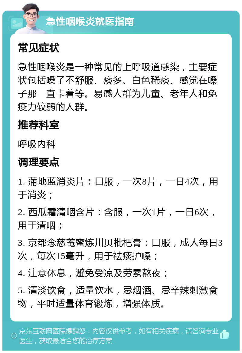 急性咽喉炎就医指南 常见症状 急性咽喉炎是一种常见的上呼吸道感染，主要症状包括嗓子不舒服、痰多、白色稀痰、感觉在嗓子那一直卡着等。易感人群为儿童、老年人和免疫力较弱的人群。 推荐科室 呼吸内科 调理要点 1. 蒲地蓝消炎片：口服，一次8片，一日4次，用于消炎； 2. 西瓜霜清咽含片：含服，一次1片，一日6次，用于清咽； 3. 京都念慈菴蜜炼川贝枇杷膏：口服，成人每日3次，每次15毫升，用于祛痰护嗓； 4. 注意休息，避免受凉及劳累熬夜； 5. 清淡饮食，适量饮水，忌烟酒、忌辛辣刺激食物，平时适量体育锻炼，增强体质。