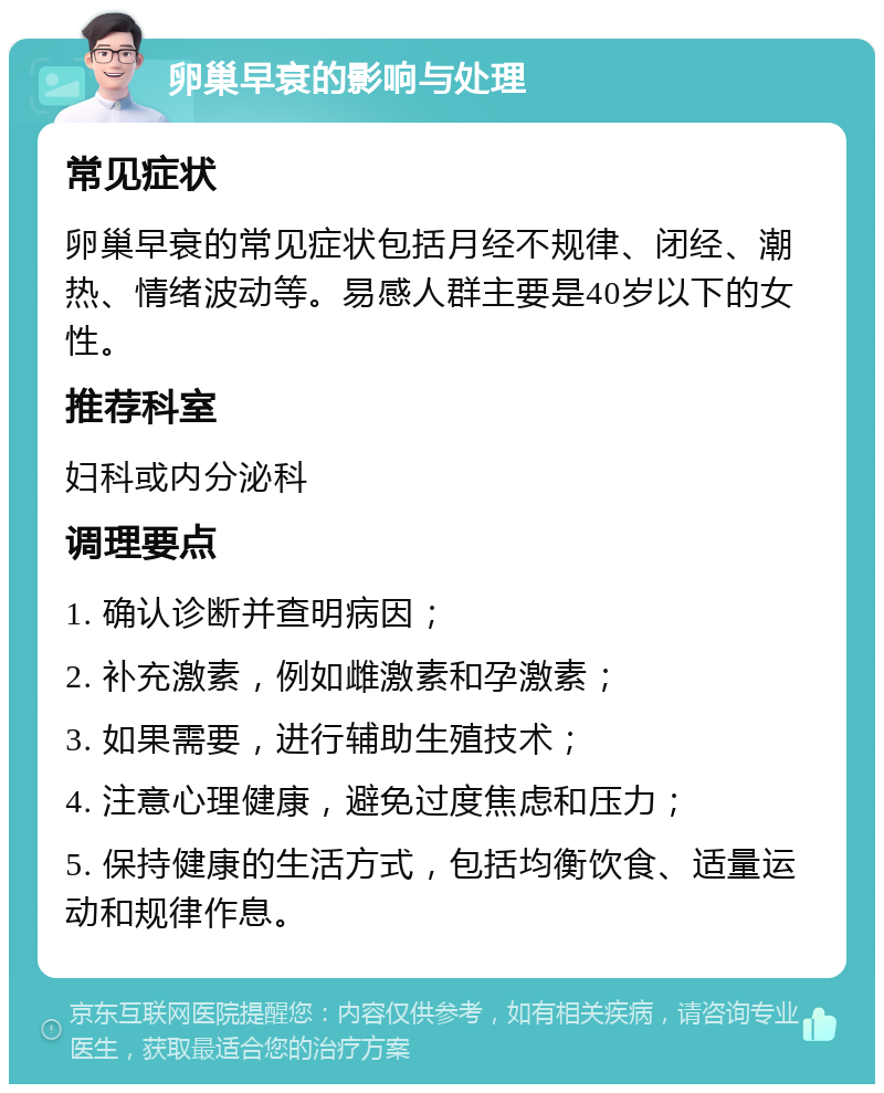 卵巢早衰的影响与处理 常见症状 卵巢早衰的常见症状包括月经不规律、闭经、潮热、情绪波动等。易感人群主要是40岁以下的女性。 推荐科室 妇科或内分泌科 调理要点 1. 确认诊断并查明病因； 2. 补充激素，例如雌激素和孕激素； 3. 如果需要，进行辅助生殖技术； 4. 注意心理健康，避免过度焦虑和压力； 5. 保持健康的生活方式，包括均衡饮食、适量运动和规律作息。