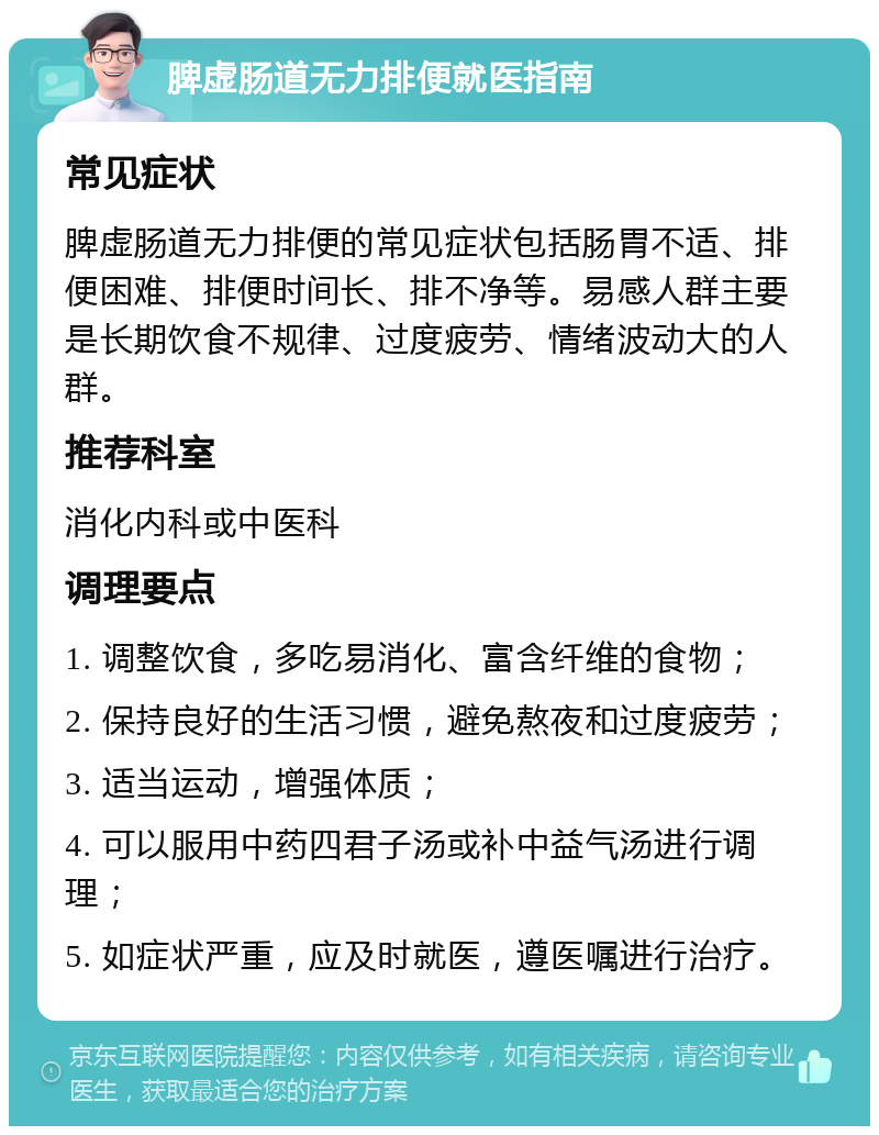 脾虚肠道无力排便就医指南 常见症状 脾虚肠道无力排便的常见症状包括肠胃不适、排便困难、排便时间长、排不净等。易感人群主要是长期饮食不规律、过度疲劳、情绪波动大的人群。 推荐科室 消化内科或中医科 调理要点 1. 调整饮食，多吃易消化、富含纤维的食物； 2. 保持良好的生活习惯，避免熬夜和过度疲劳； 3. 适当运动，增强体质； 4. 可以服用中药四君子汤或补中益气汤进行调理； 5. 如症状严重，应及时就医，遵医嘱进行治疗。