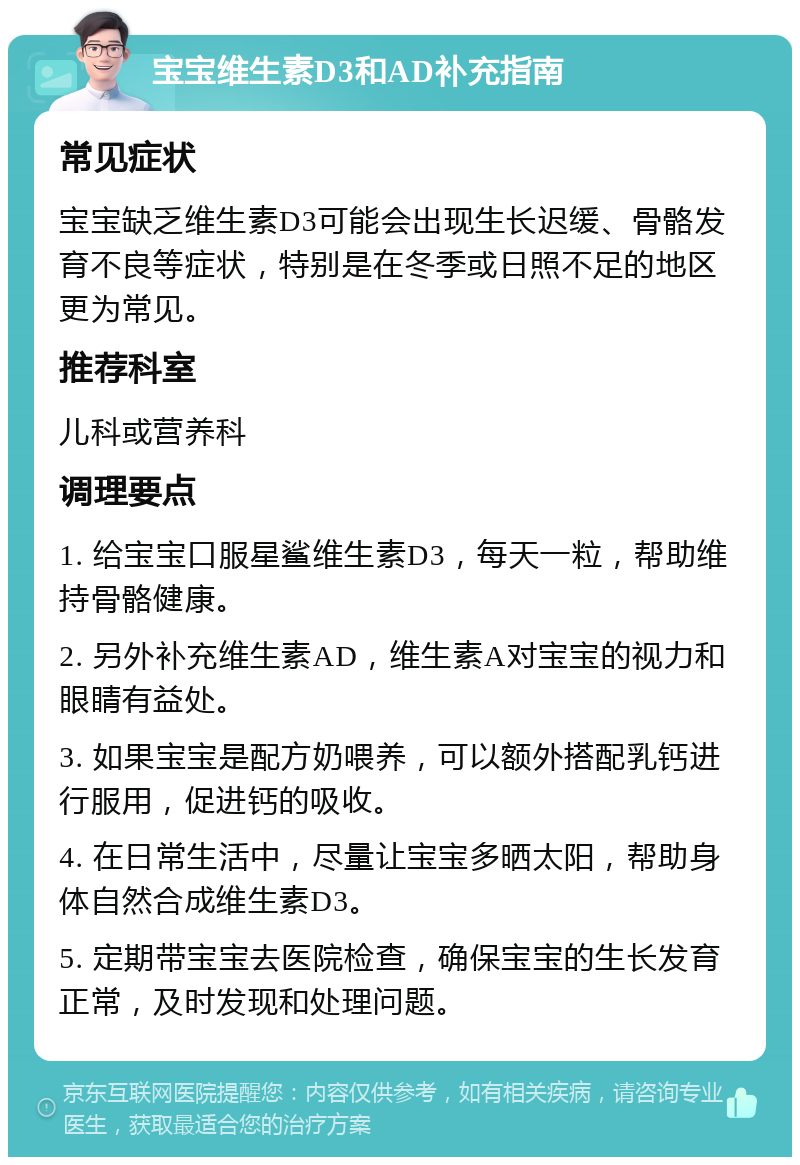 宝宝维生素D3和AD补充指南 常见症状 宝宝缺乏维生素D3可能会出现生长迟缓、骨骼发育不良等症状，特别是在冬季或日照不足的地区更为常见。 推荐科室 儿科或营养科 调理要点 1. 给宝宝口服星鲨维生素D3，每天一粒，帮助维持骨骼健康。 2. 另外补充维生素AD，维生素A对宝宝的视力和眼睛有益处。 3. 如果宝宝是配方奶喂养，可以额外搭配乳钙进行服用，促进钙的吸收。 4. 在日常生活中，尽量让宝宝多晒太阳，帮助身体自然合成维生素D3。 5. 定期带宝宝去医院检查，确保宝宝的生长发育正常，及时发现和处理问题。