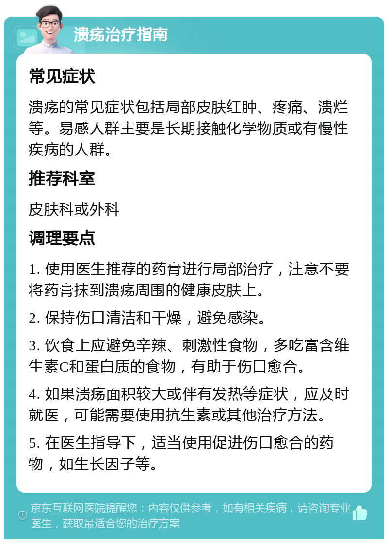 溃疡治疗指南 常见症状 溃疡的常见症状包括局部皮肤红肿、疼痛、溃烂等。易感人群主要是长期接触化学物质或有慢性疾病的人群。 推荐科室 皮肤科或外科 调理要点 1. 使用医生推荐的药膏进行局部治疗，注意不要将药膏抹到溃疡周围的健康皮肤上。 2. 保持伤口清洁和干燥，避免感染。 3. 饮食上应避免辛辣、刺激性食物，多吃富含维生素C和蛋白质的食物，有助于伤口愈合。 4. 如果溃疡面积较大或伴有发热等症状，应及时就医，可能需要使用抗生素或其他治疗方法。 5. 在医生指导下，适当使用促进伤口愈合的药物，如生长因子等。