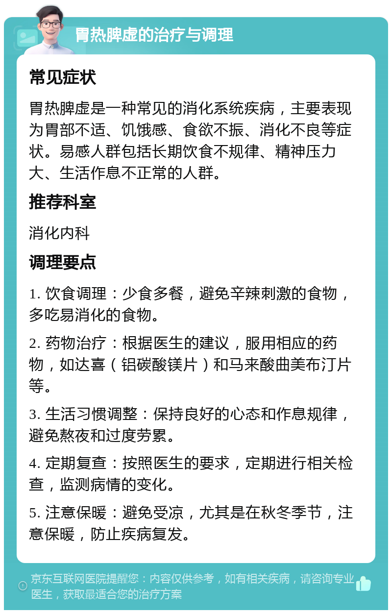 胃热脾虚的治疗与调理 常见症状 胃热脾虚是一种常见的消化系统疾病，主要表现为胃部不适、饥饿感、食欲不振、消化不良等症状。易感人群包括长期饮食不规律、精神压力大、生活作息不正常的人群。 推荐科室 消化内科 调理要点 1. 饮食调理：少食多餐，避免辛辣刺激的食物，多吃易消化的食物。 2. 药物治疗：根据医生的建议，服用相应的药物，如达喜（铝碳酸镁片）和马来酸曲美布汀片等。 3. 生活习惯调整：保持良好的心态和作息规律，避免熬夜和过度劳累。 4. 定期复查：按照医生的要求，定期进行相关检查，监测病情的变化。 5. 注意保暖：避免受凉，尤其是在秋冬季节，注意保暖，防止疾病复发。