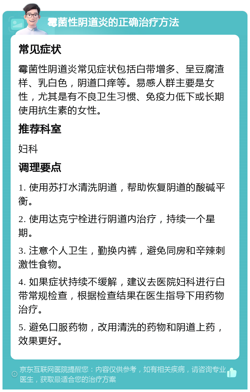 霉菌性阴道炎的正确治疗方法 常见症状 霉菌性阴道炎常见症状包括白带增多、呈豆腐渣样、乳白色，阴道口痒等。易感人群主要是女性，尤其是有不良卫生习惯、免疫力低下或长期使用抗生素的女性。 推荐科室 妇科 调理要点 1. 使用苏打水清洗阴道，帮助恢复阴道的酸碱平衡。 2. 使用达克宁栓进行阴道内治疗，持续一个星期。 3. 注意个人卫生，勤换内裤，避免同房和辛辣刺激性食物。 4. 如果症状持续不缓解，建议去医院妇科进行白带常规检查，根据检查结果在医生指导下用药物治疗。 5. 避免口服药物，改用清洗的药物和阴道上药，效果更好。