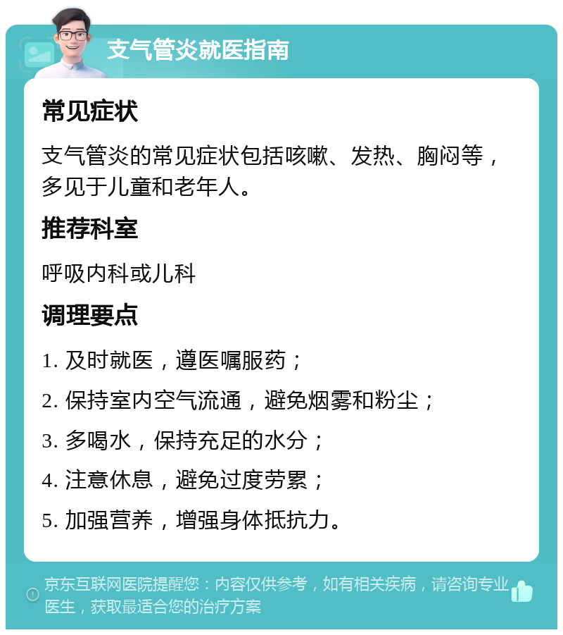 支气管炎就医指南 常见症状 支气管炎的常见症状包括咳嗽、发热、胸闷等，多见于儿童和老年人。 推荐科室 呼吸内科或儿科 调理要点 1. 及时就医，遵医嘱服药； 2. 保持室内空气流通，避免烟雾和粉尘； 3. 多喝水，保持充足的水分； 4. 注意休息，避免过度劳累； 5. 加强营养，增强身体抵抗力。