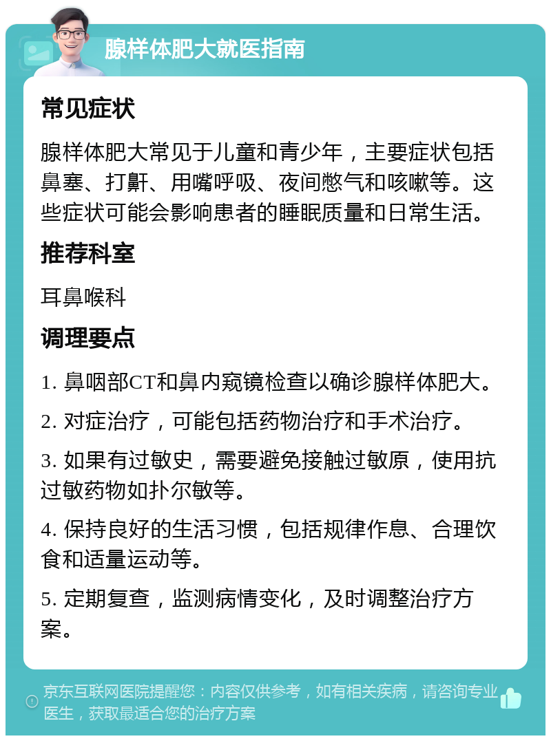 腺样体肥大就医指南 常见症状 腺样体肥大常见于儿童和青少年，主要症状包括鼻塞、打鼾、用嘴呼吸、夜间憋气和咳嗽等。这些症状可能会影响患者的睡眠质量和日常生活。 推荐科室 耳鼻喉科 调理要点 1. 鼻咽部CT和鼻内窥镜检查以确诊腺样体肥大。 2. 对症治疗，可能包括药物治疗和手术治疗。 3. 如果有过敏史，需要避免接触过敏原，使用抗过敏药物如扑尔敏等。 4. 保持良好的生活习惯，包括规律作息、合理饮食和适量运动等。 5. 定期复查，监测病情变化，及时调整治疗方案。