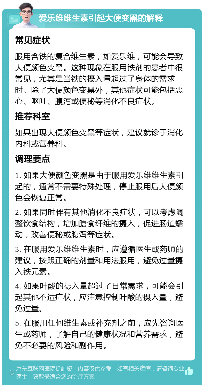 爱乐维维生素引起大便变黑的解释 常见症状 服用含铁的复合维生素，如爱乐维，可能会导致大便颜色变黑。这种现象在服用铁剂的患者中很常见，尤其是当铁的摄入量超过了身体的需求时。除了大便颜色变黑外，其他症状可能包括恶心、呕吐、腹泻或便秘等消化不良症状。 推荐科室 如果出现大便颜色变黑等症状，建议就诊于消化内科或营养科。 调理要点 1. 如果大便颜色变黑是由于服用爱乐维维生素引起的，通常不需要特殊处理，停止服用后大便颜色会恢复正常。 2. 如果同时伴有其他消化不良症状，可以考虑调整饮食结构，增加膳食纤维的摄入，促进肠道蠕动，改善便秘或腹泻等症状。 3. 在服用爱乐维维生素时，应遵循医生或药师的建议，按照正确的剂量和用法服用，避免过量摄入铁元素。 4. 如果叶酸的摄入量超过了日常需求，可能会引起其他不适症状，应注意控制叶酸的摄入量，避免过量。 5. 在服用任何维生素或补充剂之前，应先咨询医生或药师，了解自己的健康状况和营养需求，避免不必要的风险和副作用。