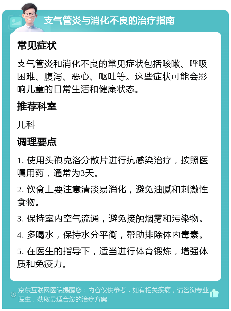 支气管炎与消化不良的治疗指南 常见症状 支气管炎和消化不良的常见症状包括咳嗽、呼吸困难、腹泻、恶心、呕吐等。这些症状可能会影响儿童的日常生活和健康状态。 推荐科室 儿科 调理要点 1. 使用头孢克洛分散片进行抗感染治疗，按照医嘱用药，通常为3天。 2. 饮食上要注意清淡易消化，避免油腻和刺激性食物。 3. 保持室内空气流通，避免接触烟雾和污染物。 4. 多喝水，保持水分平衡，帮助排除体内毒素。 5. 在医生的指导下，适当进行体育锻炼，增强体质和免疫力。