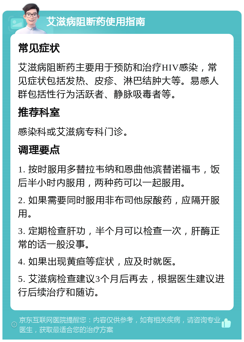 艾滋病阻断药使用指南 常见症状 艾滋病阻断药主要用于预防和治疗HIV感染，常见症状包括发热、皮疹、淋巴结肿大等。易感人群包括性行为活跃者、静脉吸毒者等。 推荐科室 感染科或艾滋病专科门诊。 调理要点 1. 按时服用多替拉韦纳和恩曲他滨替诺福韦，饭后半小时内服用，两种药可以一起服用。 2. 如果需要同时服用非布司他尿酸药，应隔开服用。 3. 定期检查肝功，半个月可以检查一次，肝酶正常的话一般没事。 4. 如果出现黄疸等症状，应及时就医。 5. 艾滋病检查建议3个月后再去，根据医生建议进行后续治疗和随访。